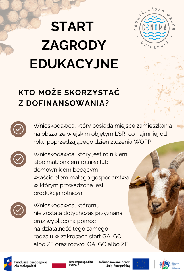 Plakat informacyjny - warunki otrzymania dofinansowania na 
START ZAGRODY EDUKACYJNE
KTO MOŻE SKORZYSTAĆ Z DOFINANSOWANIA?
Wnioskodawca, który posiada miejsce zamieszkania na obszarze wiejskim objętym LSR, co najmniej od roku poprzedzającego dzień złożenia WOPP
Wnioskodawca, który jest rolnikiem albo małżonkiem rolnika lub domownikiem będącym właścicielem małego gospodarstwa, w którym prowadzona jest produkcja rolnicza
Wnioskodawca, któremu nie została dotychczas przyznana oraz wypłacona pomoc na działalność tego samego rodzaju w zakresach start GA, GO albo ZE oraz rozwój GA, GO albo ZE.
