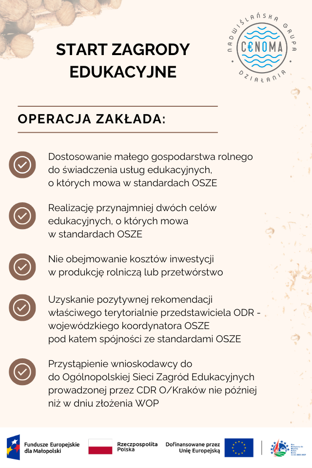 Plakat informacyjny dotyczący warunków otrzymania dofinansowania na START ZAGRODY EDUKACYJNE
OPERACJA ZAKŁADA:
Dostosowanie małego gospodarstwa rolnego do świadczenia usług edukacyjnych, o których mowa w standardach OSZE
Realizację przynajmniej dwóch celów edukacyjnych, o których mowa w standardach OSZE
Nie obejmowanie kosztów inwestycji w produkcję rolniczą lub przetwórstwo
Przystąpienie wnioskodawcy do do Ogólnopolskiej Sieci Zagród Edukacyjnych prowadzonej przez CDR O/Kraków nie później niż w dniu złożenia WOP
Uzyskanie pozytywnej rekomendacji właściwego terytorialnie przedstawiciela ODR - wojewódzkiego koordynatora OSZE pod katem spójności ze standardami OSZE
