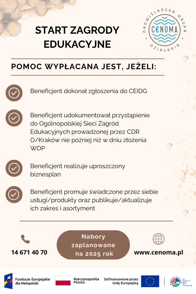 Plakat informacyjny dotyczący warunków otrzymania dofinansowania na START ZAGRODY EDUKACYJNE
POMOC WYPŁACANA JEST, JEŻELI:
Beneficjent dokonał zgłoszenia do CEIDG
Beneficjent udokumentował przystąpienie do Ogólnopolskiej Sieci Zagród Edukacyjnych prowadzonej przez CDR O/Kraków nie później niż w dniu złożenia WOP
Beneficjent realizuje uproszczony biznesplan
Beneficjent promuje świadczone przez siebie usługi/produkty oraz publikuje/aktualizuje ich zakres i asortyment
14 671 40 70
Nabory zaplanowane na 2025 rok
www.cenoma.pl
