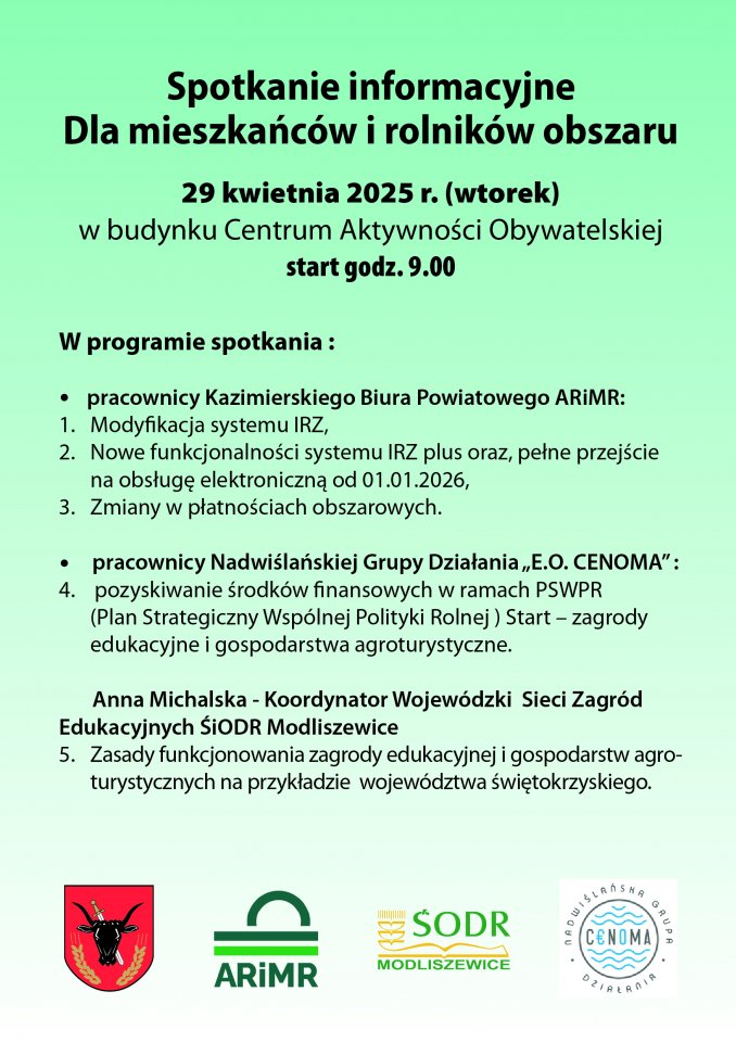 Plakat informujący dla mieszkańców i rolników obszaru "Spotkanie informacyjne Dla mieszkańców i rolników obszaru 29 kwietnia 2025 r. (wtorek) w budynku Centrum Aktywności Obywatelskiej start godz. 9.00 W programie spotkania: pracownicy Kazimierskiego Biura Powiatowego ARIMR: 1. Modyfikacja systemu IRZ, 2. Nowe funkcjonalności systemu IRZ plus oraz, pełne przejście na obsługę elektroniczną od 01.01.2026, 3. Zmiany w płatnościach obszarowych. pracownicy Nadwiślańskiej Grupy Działania,,Ε.Ο. CENOMA": 4. pozyskiwanie środków finansowych w ramach PSWPR (Plan Strategiczny Wspólnej Polityki Rolnej) Start - zagrody edukacyjne i gospodarstwa agroturystyczne. Anna Michalska - Koordynator Wojewódzki Sieci Zagród Edukacyjnych ŚiODR Modliszewice 5. Zasady funkcjonowania zagrody edukacyjnej i gospodarstw agro- turystycznych na przykładzie województwa świętokrzyskiego"