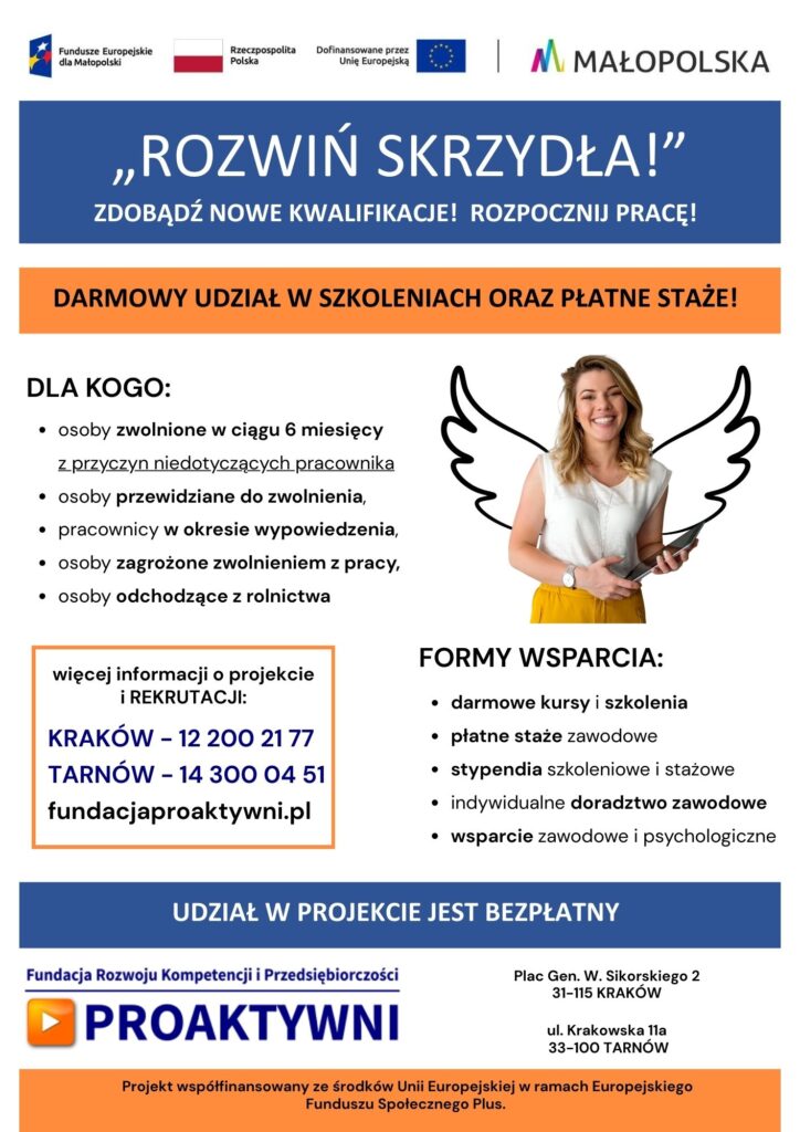 plakat informacyjny: ROZWIŃ SKRZYDŁA!" ZDOBĄDŹ NOWE KWALIFIKACJE! ROZPOCZNIJ PRACĘ! DARMOWY UDZIAŁ W SZKOLENIACH ORAZ PŁATNE STAŻE! DLA KOGO: osoby zwolnione w ciągu 6 miesięcy z przyczyn niedotyczących pracownika osoby przewidziane do zwolnienia, pracownicy w okresie wypowiedzenia, osoby zagrożone zwolnieniem z pracy, osoby odchodzące z rolnictwa więcej informacji o projekcie ¡ REKRUTACJI: KRAKÓW - 12 200 21 77 TARNÓW - 14 300 04 51 fundacjaproaktywni.pl FORMY WSPARCIA: darmowe kursy i szkolenia płatne staże zawodowe stypendia szkoleniowe i stażowe indywidualne doradztwo zawodowe wsparcie zawodowe i psychologiczne UDZIAŁ W PROJEKCIE JEST BEZPŁATNY Fundacja Rozwoju Kompetencji i Przedsiębiorczości PROAKTYWNI Plac Gen. W. Sikorskiego 2 31-115 KRAKÓW ul. Krakowska 11a 33-100 TARNÓW Projekt współfinansowany ze środków Unii Europejskiej w ramach Europejskiego Funduszu Społecznego Plus.