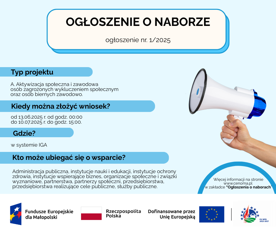 Grafika informująca OGŁOSZENIE O NABORZE Ogłoszenie o naborze nr. 1/2025 Typ projektu A. Aktywizacja społeczna i zawodowa osób zagrożonych wykluczeniem społecznym oraz osób biernych zawodowo. Kiedy można złożyć wniosek? od 13.06.2025 r. od godz. 00:00 do 10.07.2025 r. do godz. 15:00. Gdzie? w systemie IGA Kto może ubiegać się o wsparcie? Administracja publiczna, instytucje nauki i edukacji, instytucje ochrony zdrowia, instytucje wspierające biznes, organizacje społeczne i związki wyznaniowe, partnerstwa, partnerzy społeczni, przedsiębiorstwa, przedsiębiorstwa realizujące cele publiczne, służby publiczne. Więcej informacji na stronie www.cenoma.pl w zakładce “Ogłoszenia o naborach”