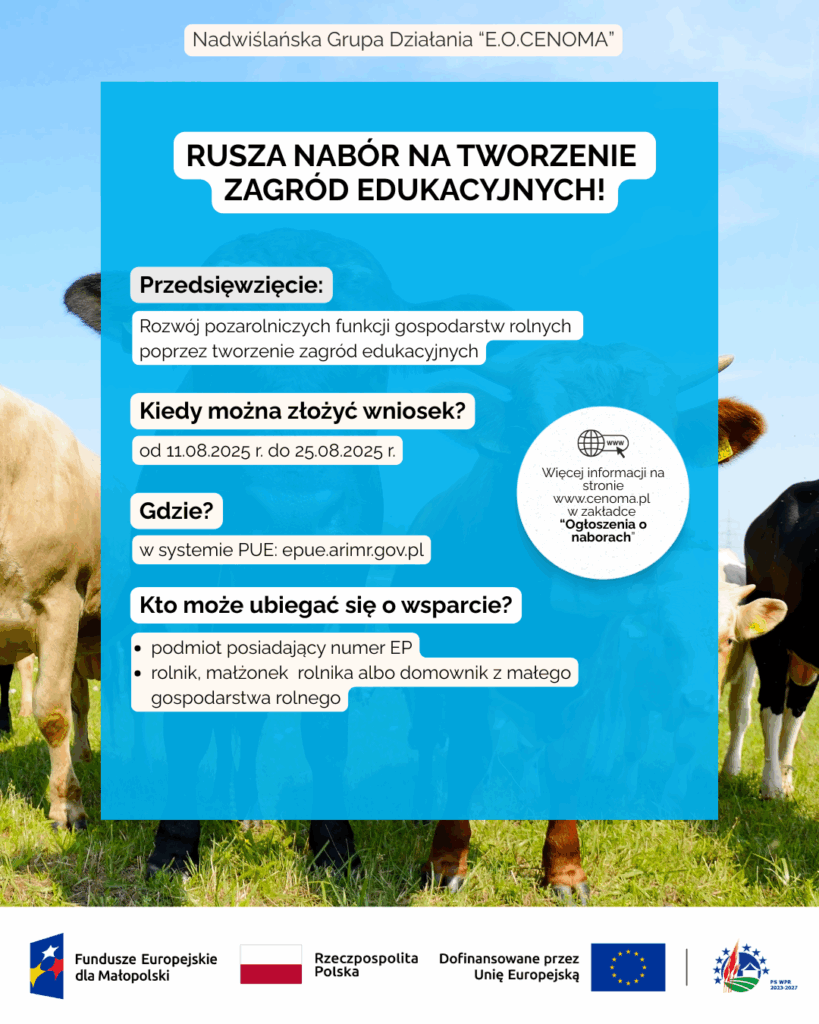 Plakat informacyjny Nadwiślańskiej Grupy Działania „E.O.CENOMA” o naborze wniosków na tworzenie zagród edukacyjnych. Na tle zdjęcia krów na pastwisku widnieje niebieska ramka z białym tekstem. Tytuł: „Rusza nabór na tworzenie zagród edukacyjnych!” Przedsięwzięcie: Rozwój pozarolniczych funkcji gospodarstw rolnych poprzez tworzenie zagród edukacyjnych. Termin składania wniosków: od 11.08.2025 r. do 25.08.2025 r. Miejsce składania: w systemie PUE: epue.arimr.gov.pl Kto może ubiegać się o wsparcie: osoba fizyczna, prawna lub jednostka organizacyjna nieposiadająca osobowości prawnej podmiot posiadający numer EP rolnik, małżonek rolnika lub domownik z małego gospodarstwa rolnego Dodatkowa informacja: więcej na stronie www.cenoma.pl w zakładce „Ogłoszenia o naborach”.