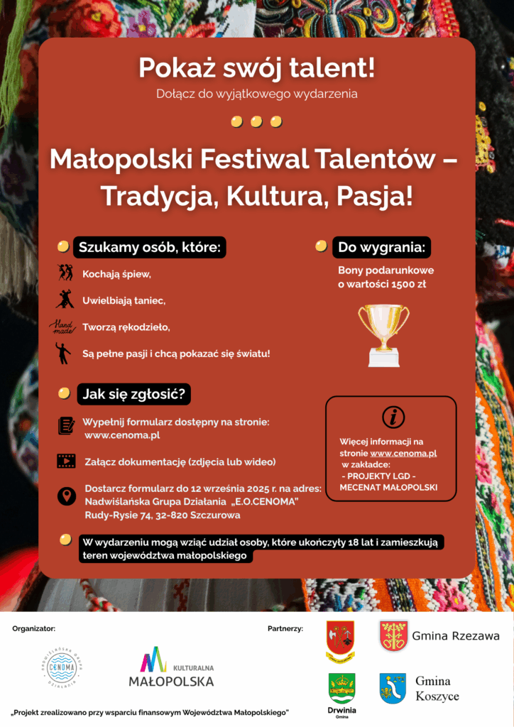 Plakat zachęcający do udziału w wydarzeniu „Małopolski Festiwal Talentów: Tradycja, Kultura, Pasja!”
Pokaż swój talent!
Dołącz do wyjątkowego wydarzenia – Małopolski Festiwal Talentów: Tradycja, Kultura, Pasja!
Szukamy osób, które:
– Kochają śpiew,
– Uwielbiają taniec,
– Tworzą rękodzieło,
– Są pełne pasji i chcą pokazać się światu!
Jak się zgłosić?
1. Wypełnij formularz dostępny na stronie: www.cenoma.pl
2. Załącz dokumentację talentu (zdjęcia lub wideo – w zależności od rodzaju talentu)
3. Dostarcz formularz do 12 września 2025 r. na adres:
Nadwiślańska Grupa Działania „E.O. CENOMA”
Rudy-Rysie 74, 32-820 Szczurowa
Do wygrania:
Bony podarunkowe o wartości 1500 zł
Szczegóły i regulamin dostępne na stronie www.cenoma.pl w zakładce „Projekty LGD – Mecenat Małopolski”
Kto może wziąć udział?
Osoby pełnoletnie (18+), zamieszkujące teren województwa małopolskiego.
Organizator:
Nadwiślańska Grupa Działania „E.O.CENOMA”
Partnerzy:
Gmina Rzezawa, Gmina Drwinia, Gmina Koszyce, Gmina Szczurowa
Projekt zrealizowano przy wsparciu finansowym Województwa Małopolskiego.