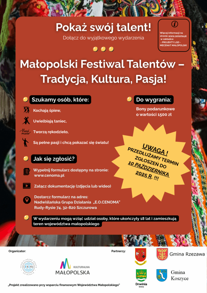 Plakat promujący „Małopolski Festiwal Talentów – Tradycja, Kultura, Pasja!”. Tło stanowi fragment kolorowego, ludowego stroju regionalnego. Treść plakatu:

Nagłówek:
Pokaż swój talent!
Dołącz do wyjątkowego wydarzenia
Małopolski Festiwal Talentów – Tradycja, Kultura, Pasja!

Szukamy osób, które:

Kochają śpiew

Uwielbiają taniec

Tworzą rękodzieło

Są pełne pasji i chcą pokazać się światu!

Do wygrania:
Bony podarunkowe o wartości 1500 zł

Jak się zgłosić?

Wypełnij formularz dostępny na stronie: www.cenoma.pl

Załącz dokumentację (zdjęcia lub wideo)

Dostarcz formularz na adres:
Nadwiślańska Grupa Działania „E.O.CENOMA”
Rudy-Rysie 74, 32-820 Szczurowa

Uwaga!
Przedłużamy termin zgłoszeń do 10 października 2025 r.

Na dole informacja:
W wydarzeniu mogą wziąć udział osoby, które ukończyły 18 lat i zamieszkują teren województwa małopolskiego.

Na dole znajdują się logotypy organizatorów i partnerów:

Organizator: Nadwiślańska Grupa Działania „E.O.CENOMA”

Partnerzy: Województwo Małopolskie, Gmina Rzezawa, Gmina Drwinia, Gmina Koszyce

Stopka z informacją:
„Projekt zrealizowano przy wsparciu finansowym Województwa Małopolskiego”