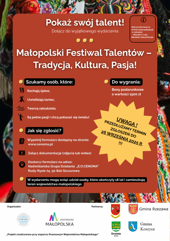 Tytuł plakatu:
„Pokaż swój talent! Dołącz do wyjątkowego wydarzenia – Małopolski Festiwal Talentów – Tradycja, Kultura, Pasja!”

Szukamy osób, które:

Kochają śpiew

Uwielbiają taniec

Tworzą rękodzieło

Są pełne pasji i chcą pokazać się światu!

Jak się zgłosić?

Wypełnij formularz dostępny na stronie: www.cenoma.pl

Załącz dokumentację (zdjęcia lub wideo)

Dostarcz formularz na adres:
Nadwiślańska Grupa Działania „E.O.CENOMA”
Rudy-Rysie 74, 32-820 Szczurowa

Do wygrania:
Bony podarunkowe o wartości 1500 zł

🟡 UWAGA! PRZEDŁUŻAMY TERMIN ZGŁOSZEŃ DO 26 WRZEŚNIA 2025 R.

Na dole plakatu znajduje się informacja, że:
W wydarzeniu mogą wziąć udział osoby, które ukończyły 18 lat i zamieszkują teren województwa małopolskiego.

Organizator:
Nadwiślańska Grupa Działania „E.O.CENOMA”
Projekt zrealizowany przy wsparciu finansowym Województwa Małopolskiego